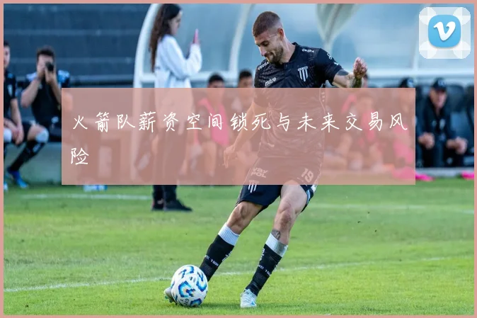 火箭队薪资空间锁死与未来交易风险