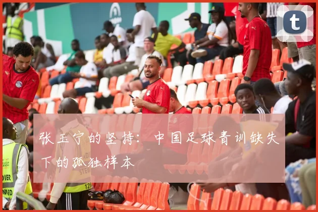 张玉宁的坚持：中国足球青训缺失下的孤独样本