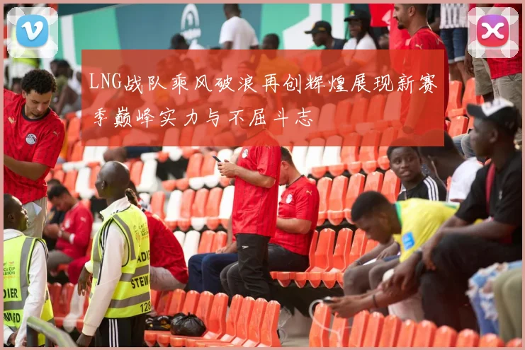 LNG战队乘风破浪再创辉煌展现新赛季巅峰实力与不屈斗志