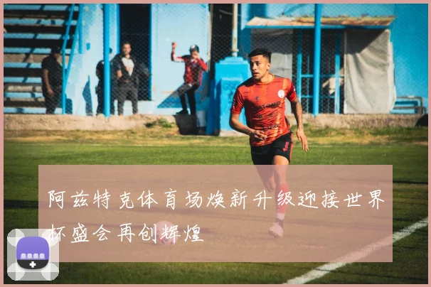 阿兹特克体育场焕新升级迎接世界杯盛会再创辉煌