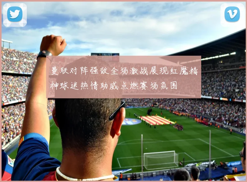 曼联对阵强敌全场激战展现红魔精神球迷热情助威点燃赛场氛围