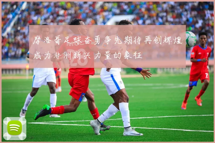 摩洛哥足球奋勇争先期待再创辉煌成为非洲新兴力量的象征