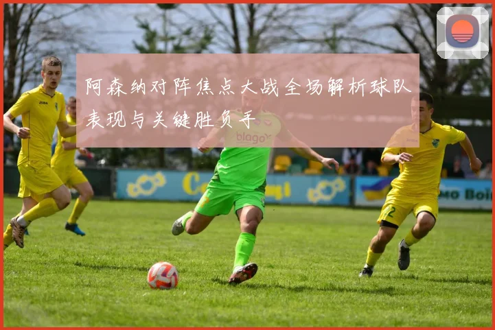 阿森纳对阵焦点大战全场解析球队表现与关键胜负手