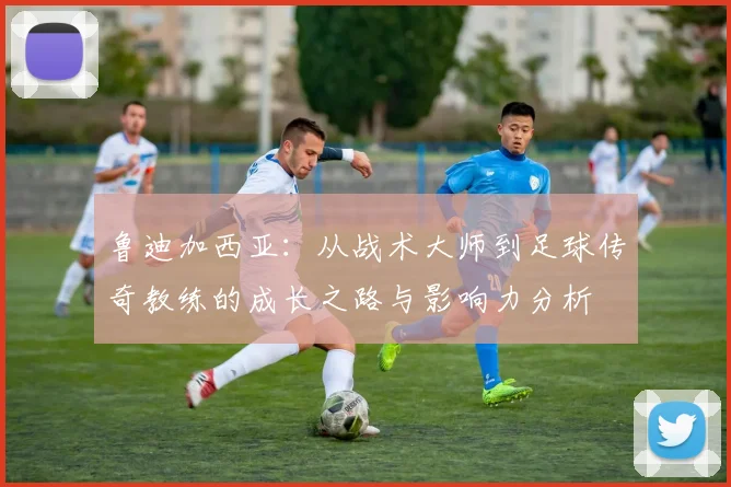 鲁迪加西亚：从战术大师到足球传奇教练的成长之路与影响力分析