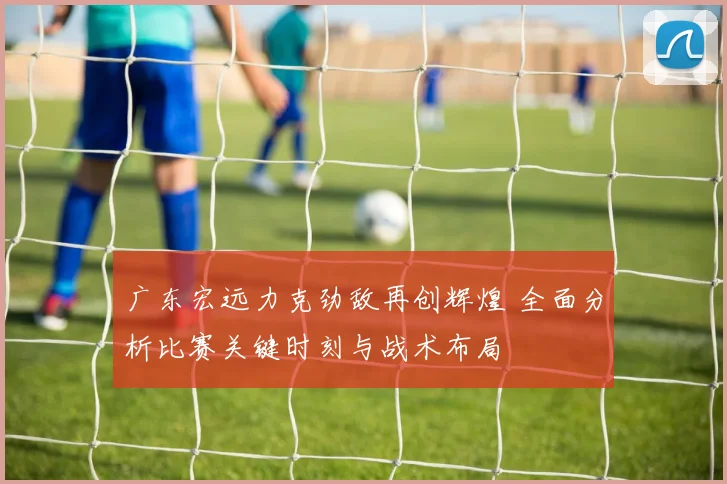 广东宏远力克劲敌再创辉煌 全面分析比赛关键时刻与战术布局
