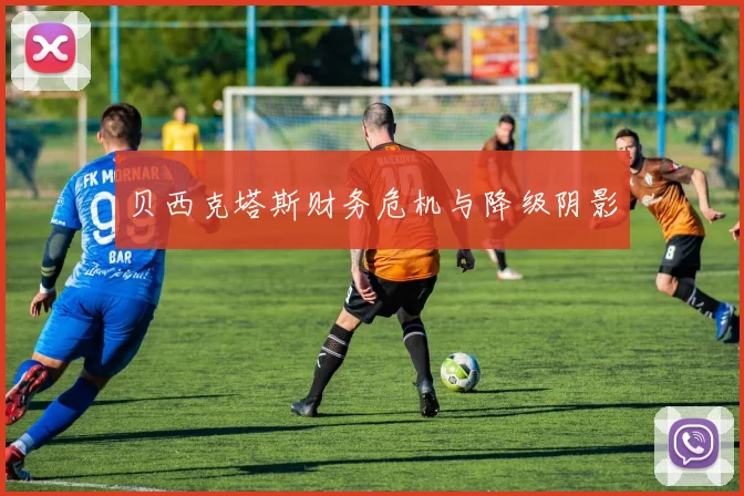 贝西克塔斯财务危机与降级阴影