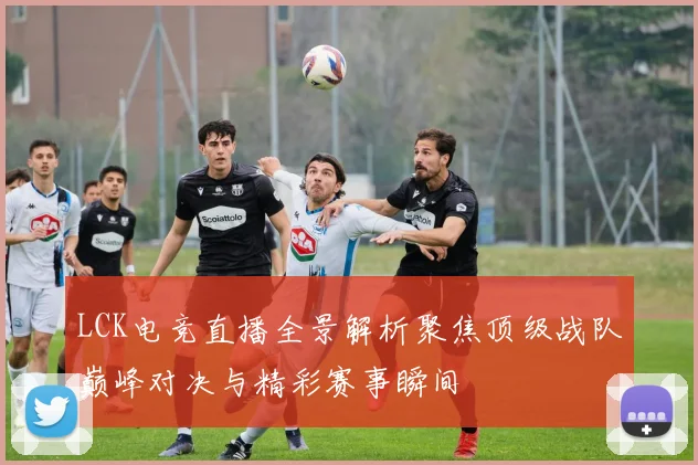 LCK电竞直播全景解析聚焦顶级战队巅峰对决与精彩赛事瞬间