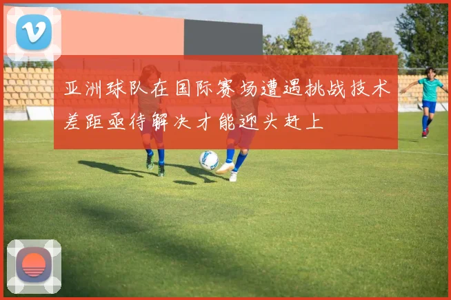 亚洲球队在国际赛场遭遇挑战技术差距亟待解决才能迎头赶上